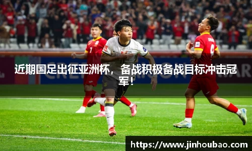 近期国足出征亚洲杯，备战积极备战目标冲击冠军！